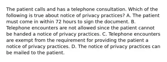 The patient calls and has a telephone consultation. Which of the following is true about notice of privacy practices? A. The patient must come in within 72 hours to sign the document. B. Telephone encounters are not allowed since the patient cannot be handed a notice of privacy practices. C. Telephone encounters are exempt from the requirement for providing the patient a notice of privacy practices. D. The notice of privacy practices can be mailed to the patient.