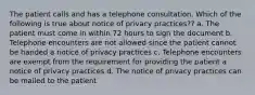 The patient calls and has a telephone consultation. Which of the following is true about notice of privacy practices?? a. The patient must come in within 72 hours to sign the document b. Telephone encounters are not allowed since the patient cannot be handed a notice of privacy practices c. Telephone encounters are exempt from the requirement for providing the patient a notice of privacy practices d. The notice of privacy practices can be mailed to the patient