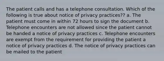 The patient calls and has a telephone consultation. Which of the following is true about notice of privacy practices?? a. The patient must come in within 72 hours to sign the document b. Telephone encounters are not allowed since the patient cannot be handed a notice of privacy practices c. Telephone encounters are exempt from the requirement for providing the patient a notice of privacy practices d. The notice of privacy practices can be mailed to the patient