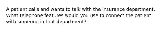 A patient calls and wants to talk with the insurance department. What telephone features would you use to connect the patient with someone in that department?