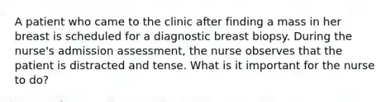 A patient who came to the clinic after finding a mass in her breast is scheduled for a diagnostic breast biopsy. During the nurse's admission assessment, the nurse observes that the patient is distracted and tense. What is it important for the nurse to do?