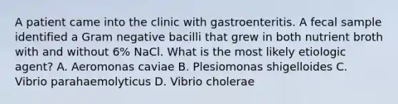 A patient came into the clinic with gastroenteritis. A fecal sample identified a Gram negative bacilli that grew in both nutrient broth with and without 6% NaCl. What is the most likely etiologic agent? A. Aeromonas caviae B. Plesiomonas shigelloides C. Vibrio parahaemolyticus D. Vibrio cholerae