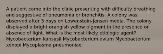 A patient came into the clinic presenting with difficulty breathing and suggestive of pneumonia or bronchitis. A colony was observed after 3 days on Lowenstein-Jensen media. The colony displayed a bright orangish yellow pigment in the presence or absence of light. What is the most likely etiologic agent? Mycobacterium kansasii Mycobacterium avium Mycobacterium xenopi Mycoplasma pneumoniae