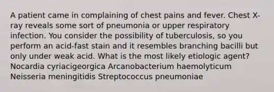 A patient came in complaining of chest pains and fever. Chest X-ray reveals some sort of pneumonia or upper respiratory infection. You consider the possibility of tuberculosis, so you perform an acid-fast stain and it resembles branching bacilli but only under weak acid. What is the most likely etiologic agent? Nocardia cyriacigeorgica Arcanobacterium haemolyticum Neisseria meningitidis Streptococcus pneumoniae