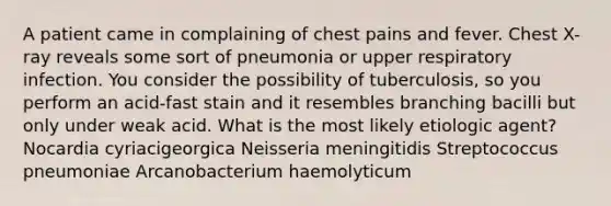 A patient came in complaining of chest pains and fever. Chest X-ray reveals some sort of pneumonia or upper respiratory infection. You consider the possibility of tuberculosis, so you perform an acid-fast stain and it resembles branching bacilli but only under weak acid. What is the most likely etiologic agent? Nocardia cyriacigeorgica Neisseria meningitidis Streptococcus pneumoniae Arcanobacterium haemolyticum