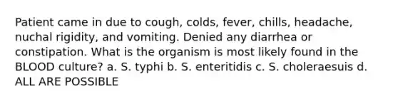 Patient came in due to cough, colds, fever, chills, headache, nuchal rigidity, and vomiting. Denied any diarrhea or constipation. What is the organism is most likely found in the BLOOD culture? a. S. typhi b. S. enteritidis c. S. choleraesuis d. ALL ARE POSSIBLE