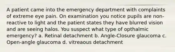 A patient came into the emergency department with complaints of extreme eye pain. On examination you notice pupils are non-reactive to light and the patient states they have blurred vision and are seeing halos. You suspect what type of opthalmic emergency? a. Retinal detachment b. Angle-Closure glaucoma c. Open-angle glaucoma d. vitreaous detachment