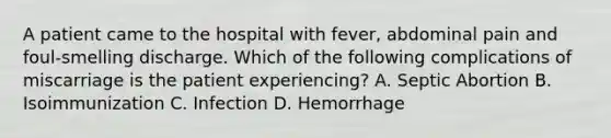 A patient came to the hospital with fever, abdominal pain and foul-smelling discharge. Which of the following complications of miscarriage is the patient experiencing? A. Septic Abortion B. Isoimmunization C. Infection D. Hemorrhage