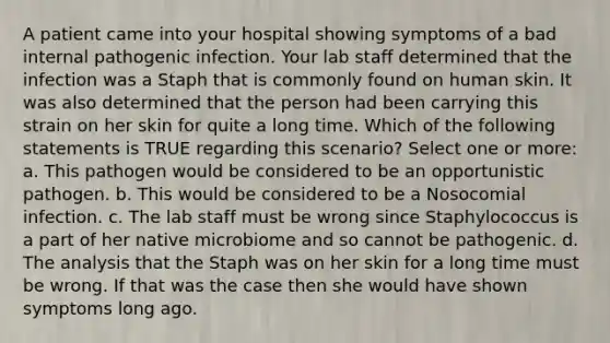 A patient came into your hospital showing symptoms of a bad internal pathogenic infection. Your lab staff determined that the infection was a Staph that is commonly found on human skin. It was also determined that the person had been carrying this strain on her skin for quite a long time. Which of the following statements is TRUE regarding this scenario? Select one or more: a. This pathogen would be considered to be an opportunistic pathogen. b. This would be considered to be a Nosocomial infection. c. The lab staff must be wrong since Staphylococcus is a part of her native microbiome and so cannot be pathogenic. d. The analysis that the Staph was on her skin for a long time must be wrong. If that was the case then she would have shown symptoms long ago.