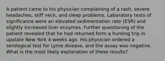 A patient came to his physician complaining of a rash, severe headaches, stiff neck, and sleep problems. Laboratory tests of significance were an elevated sedimentation rate (ESR) and slightly increased liver enzymes. Further questioning of the patient revealed that he had returned form a hunting trip in upstate New York 4 weeks ago. His physician ordered a serological test for Lyme disease, and the assay was negative. What is the most likely explanation of these results?