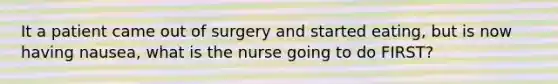 It a patient came out of surgery and started eating, but is now having nausea, what is the nurse going to do FIRST?