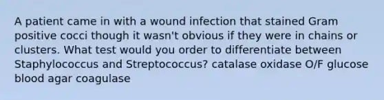 A patient came in with a wound infection that stained Gram positive cocci though it wasn't obvious if they were in chains or clusters. What test would you order to differentiate between Staphylococcus and Streptococcus? catalase oxidase O/F glucose blood agar coagulase