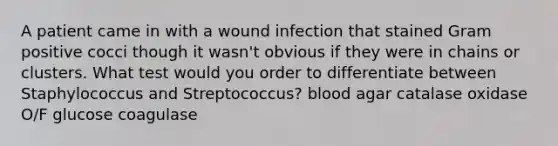 A patient came in with a wound infection that stained Gram positive cocci though it wasn't obvious if they were in chains or clusters. What test would you order to differentiate between Staphylococcus and Streptococcus? blood agar catalase oxidase O/F glucose coagulase