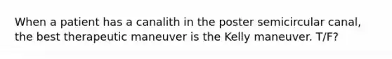 When a patient has a canalith in the poster semicircular canal, the best therapeutic maneuver is the Kelly maneuver. T/F?
