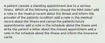 A patient cancels a standing appointment due to a serious illness. Which of the following actions should the MAA take? add a note in the medical record about the illness and inform the provider of the patients condition add a note in the medical record about the illness and cancel the patients future appointments add a note in the schedule about the illness and write the patient a letter about the missed appointment add a note in the schedule about the illness and inform the insurance carrie