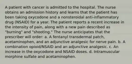 A patient with cancer is admitted to the hospital. The nurse obtains an admission history and learns that the patient has been taking oxycodone and a nonsteroidal anti-inflammatory drug (NSAID) for a year. The patient reports a recent increase in the intensity of pain, along with a new pain described as "burning" and "shooting." The nurse anticipates that the prescriber will order: a. A fentanyl transdermal patch, acetaminophen, and an adjunctive analgesic for nerve pain. b. A combination opioid/NSAID and an adjunctive analgesic. c. An increase in the oxycodone and NSAID doses. d. Intramuscular morphine sulfate and acetaminophen.