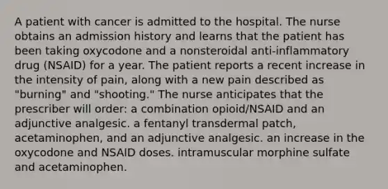 A patient with cancer is admitted to the hospital. The nurse obtains an admission history and learns that the patient has been taking oxycodone and a nonsteroidal anti-inflammatory drug (NSAID) for a year. The patient reports a recent increase in the intensity of pain, along with a new pain described as "burning" and "shooting." The nurse anticipates that the prescriber will order: a combination opioid/NSAID and an adjunctive analgesic. a fentanyl transdermal patch, acetaminophen, and an adjunctive analgesic. an increase in the oxycodone and NSAID doses. intramuscular morphine sulfate and acetaminophen.