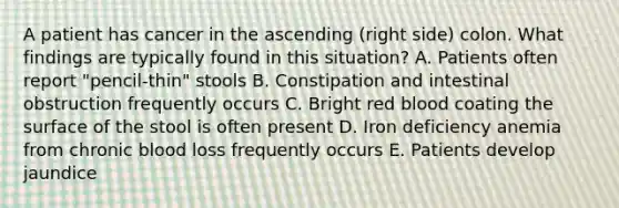 A patient has cancer in the ascending (right side) colon. What findings are typically found in this situation? A. Patients often report "pencil-thin" stools B. Constipation and intestinal obstruction frequently occurs C. Bright red blood coating the surface of the stool is often present D. Iron deficiency anemia from chronic blood loss frequently occurs E. Patients develop jaundice