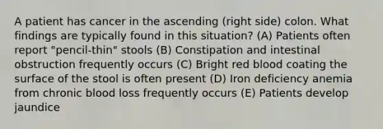 A patient has cancer in the ascending (right side) colon. What findings are typically found in this situation? (A) Patients often report "pencil-thin" stools (B) Constipation and intestinal obstruction frequently occurs (C) Bright red blood coating the surface of the stool is often present (D) Iron deficiency anemia from chronic blood loss frequently occurs (E) Patients develop jaundice