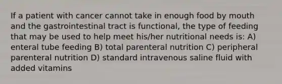 If a patient with cancer cannot take in enough food by mouth and the gastrointestinal tract is functional, the type of feeding that may be used to help meet his/her nutritional needs is: A) enteral tube feeding B) total parenteral nutrition C) peripheral parenteral nutrition D) standard intravenous saline fluid with added vitamins