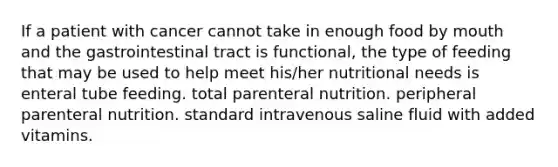 If a patient with cancer cannot take in enough food by mouth and the gastrointestinal tract is functional, the type of feeding that may be used to help meet his/her nutritional needs is enteral tube feeding. total parenteral nutrition. peripheral parenteral nutrition. standard intravenous saline fluid with added vitamins.