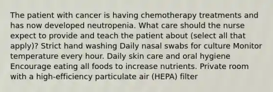 The patient with cancer is having chemotherapy treatments and has now developed neutropenia. What care should the nurse expect to provide and teach the patient about (select all that apply)? Strict hand washing Daily nasal swabs for culture Monitor temperature every hour. Daily skin care and oral hygiene Encourage eating all foods to increase nutrients. Private room with a high-efficiency particulate air (HEPA) filter