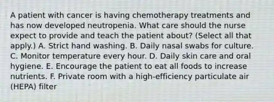 A patient with cancer is having chemotherapy treatments and has now developed neutropenia. What care should the nurse expect to provide and teach the patient about? (Select all that apply.) A. Strict hand washing. B. Daily nasal swabs for culture. C. Monitor temperature every hour. D. Daily skin care and oral hygiene. E. Encourage the patient to eat all foods to increase nutrients. F. Private room with a high-efficiency particulate air (HEPA) filter