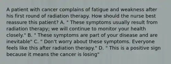 A patient with cancer complains of fatigue and weakness after his first round of radiation therapy. How should the nurse best reassure this patient? A. " These symptoms usually result from radiation therapy; we will continue to monitor your health closely." B. " These symptoms are part of your disease and are inevitable" C. " Don't worry about these symptoms. Everyone feels like this after radiation therapy." D. " This is a positive sign because it means the cancer is losing"