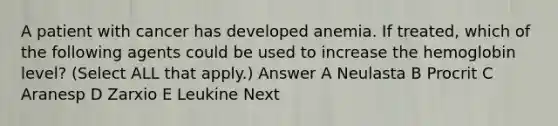 A patient with cancer has developed anemia. If treated, which of the following agents could be used to increase the hemoglobin level? (Select ALL that apply.) Answer A Neulasta B Procrit C Aranesp D Zarxio E Leukine Next