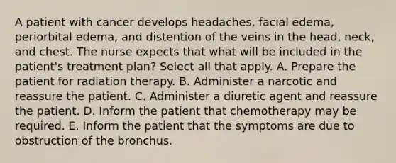 A patient with cancer develops headaches, facial edema, periorbital edema, and distention of the veins in the head, neck, and chest. The nurse expects that what will be included in the patient's treatment plan? Select all that apply. A. Prepare the patient for radiation therapy. B. Administer a narcotic and reassure the patient. C. Administer a diuretic agent and reassure the patient. D. Inform the patient that chemotherapy may be required. E. Inform the patient that the symptoms are due to obstruction of the bronchus.