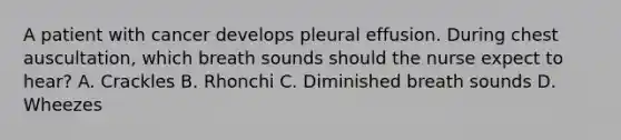 A patient with cancer develops pleural effusion. During chest auscultation, which breath sounds should the nurse expect to hear? A. Crackles B. Rhonchi C. Diminished breath sounds D. Wheezes