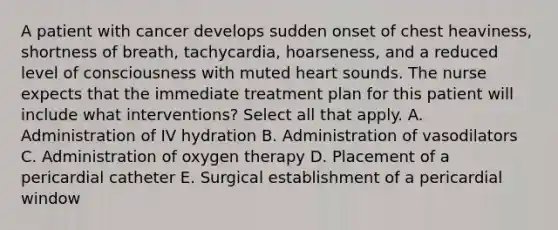 A patient with cancer develops sudden onset of chest heaviness, shortness of breath, tachycardia, hoarseness, and a reduced level of consciousness with muted heart sounds. The nurse expects that the immediate treatment plan for this patient will include what interventions? Select all that apply. A. Administration of IV hydration B. Administration of vasodilators C. Administration of oxygen therapy D. Placement of a pericardial catheter E. Surgical establishment of a pericardial window