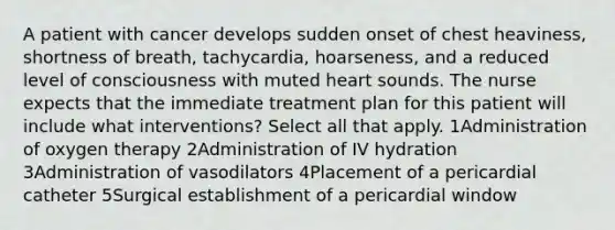 A patient with cancer develops sudden onset of chest heaviness, shortness of breath, tachycardia, hoarseness, and a reduced level of consciousness with muted heart sounds. The nurse expects that the immediate treatment plan for this patient will include what interventions? Select all that apply. 1Administration of oxygen therapy 2Administration of IV hydration 3Administration of vasodilators 4Placement of a pericardial catheter 5Surgical establishment of a pericardial window