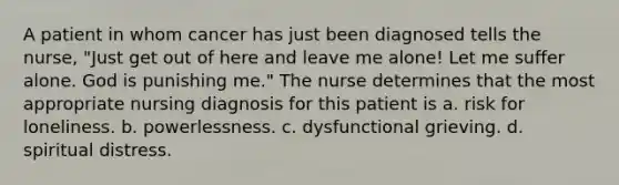 A patient in whom cancer has just been diagnosed tells the nurse, "Just get out of here and leave me alone! Let me suffer alone. God is punishing me." The nurse determines that the most appropriate nursing diagnosis for this patient is a. risk for loneliness. b. powerlessness. c. dysfunctional grieving. d. spiritual distress.