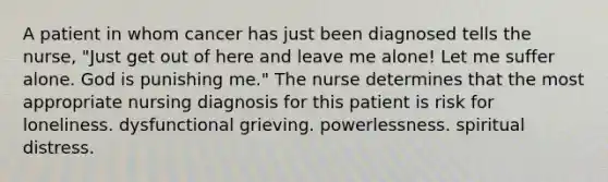 A patient in whom cancer has just been diagnosed tells the nurse, "Just get out of here and leave me alone! Let me suffer alone. God is punishing me." The nurse determines that the most appropriate nursing diagnosis for this patient is risk for loneliness. dysfunctional grieving. powerlessness. spiritual distress.