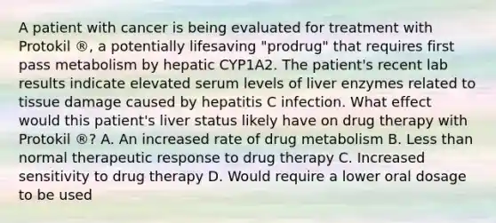 A patient with cancer is being evaluated for treatment with Protokil ®, a potentially lifesaving "prodrug" that requires first pass metabolism by hepatic CYP1A2. The patient's recent lab results indicate elevated serum levels of liver enzymes related to tissue damage caused by hepatitis C infection. What effect would this patient's liver status likely have on drug therapy with Protokil ®? A. An increased rate of drug metabolism B. Less than normal therapeutic response to drug therapy C. Increased sensitivity to drug therapy D. Would require a lower oral dosage to be used