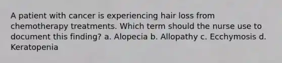 A patient with cancer is experiencing hair loss from chemotherapy treatments. Which term should the nurse use to document this finding? a. Alopecia b. Allopathy c. Ecchymosis d. Keratopenia