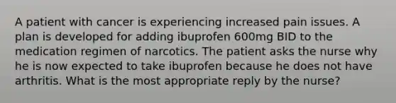 A patient with cancer is experiencing increased pain issues. A plan is developed for adding ibuprofen 600mg BID to the medication regimen of narcotics. The patient asks the nurse why he is now expected to take ibuprofen because he does not have arthritis. What is the most appropriate reply by the nurse?