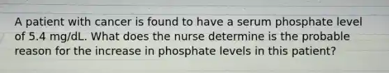 A patient with cancer is found to have a serum phosphate level of 5.4 mg/dL. What does the nurse determine is the probable reason for the increase in phosphate levels in this patient?