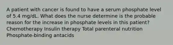 A patient with cancer is found to have a serum phosphate level of 5.4 mg/dL. What does the nurse determine is the probable reason for the increase in phosphate levels in this patient? Chemotherapy Insulin therapy Total parenteral nutrition Phosphate-binding antacids