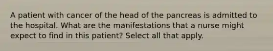 A patient with cancer of the head of the pancreas is admitted to the hospital. What are the manifestations that a nurse might expect to find in this patient? Select all that apply.