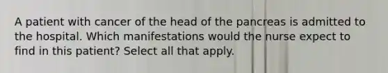 A patient with cancer of the head of the pancreas is admitted to the hospital. Which manifestations would the nurse expect to find in this patient? Select all that apply.