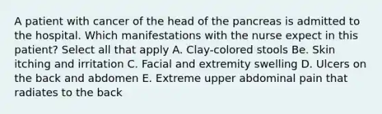 A patient with cancer of the head of the pancreas is admitted to the hospital. Which manifestations with the nurse expect in this patient? Select all that apply A. Clay-colored stools Be. Skin itching and irritation C. Facial and extremity swelling D. Ulcers on the back and abdomen E. Extreme upper abdominal pain that radiates to the back