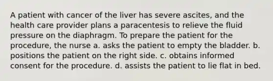 A patient with cancer of the liver has severe ascites, and the health care provider plans a paracentesis to relieve the fluid pressure on the diaphragm. To prepare the patient for the procedure, the nurse a. asks the patient to empty the bladder. b. positions the patient on the right side. c. obtains informed consent for the procedure. d. assists the patient to lie flat in bed.