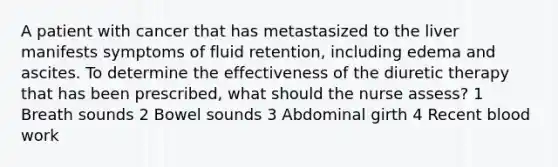 A patient with cancer that has metastasized to the liver manifests symptoms of fluid retention, including edema and ascites. To determine the effectiveness of the diuretic therapy that has been prescribed, what should the nurse assess? 1 Breath sounds 2 Bowel sounds 3 Abdominal girth 4 Recent blood work