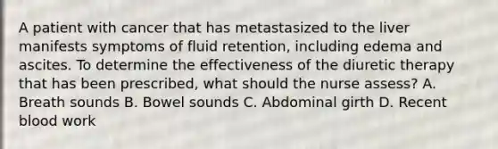 A patient with cancer that has metastasized to the liver manifests symptoms of fluid retention, including edema and ascites. To determine the effectiveness of the diuretic therapy that has been prescribed, what should the nurse assess? A. Breath sounds B. Bowel sounds C. Abdominal girth D. Recent blood work