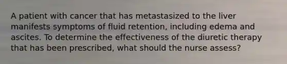 A patient with cancer that has metastasized to the liver manifests symptoms of fluid retention, including edema and ascites. To determine the effectiveness of the diuretic therapy that has been prescribed, what should the nurse assess?