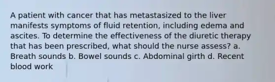 A patient with cancer that has metastasized to the liver manifests symptoms of fluid retention, including edema and ascites. To determine the effectiveness of the diuretic therapy that has been prescribed, what should the nurse assess? a. Breath sounds b. Bowel sounds c. Abdominal girth d. Recent blood work