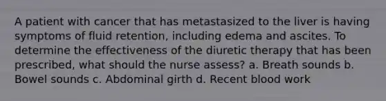 A patient with cancer that has metastasized to the liver is having symptoms of fluid retention, including edema and ascites. To determine the effectiveness of the diuretic therapy that has been prescribed, what should the nurse assess? a. Breath sounds b. Bowel sounds c. Abdominal girth d. Recent blood work