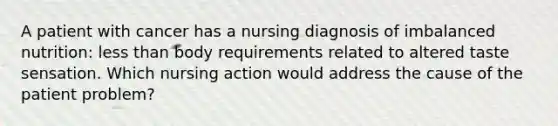 A patient with cancer has a nursing diagnosis of imbalanced nutrition: less than body requirements related to altered taste sensation. Which nursing action would address the cause of the patient problem?